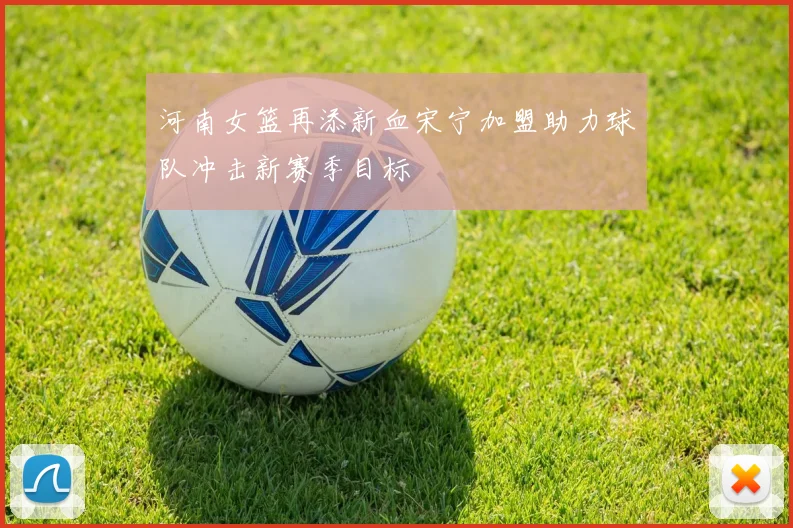 河南女篮再添新血宋宁加盟助力球队冲击新赛季目标