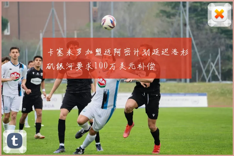 卡塞米罗加盟迈阿密计划延迟洛杉矶银河要求100万美元补偿