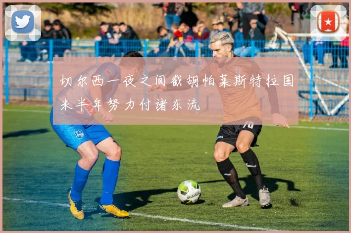 切尔西一夜之间截胡帕莱斯特拉国米半年努力付诸东流