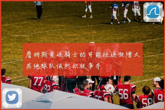 詹姆斯重返骑士的可能性逐渐增大其他球队依然积极争夺