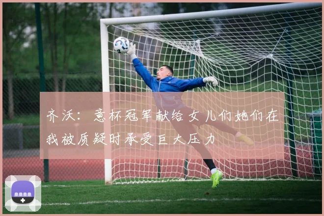 齐沃：意杯冠军献给女儿们她们在我被质疑时承受巨大压力