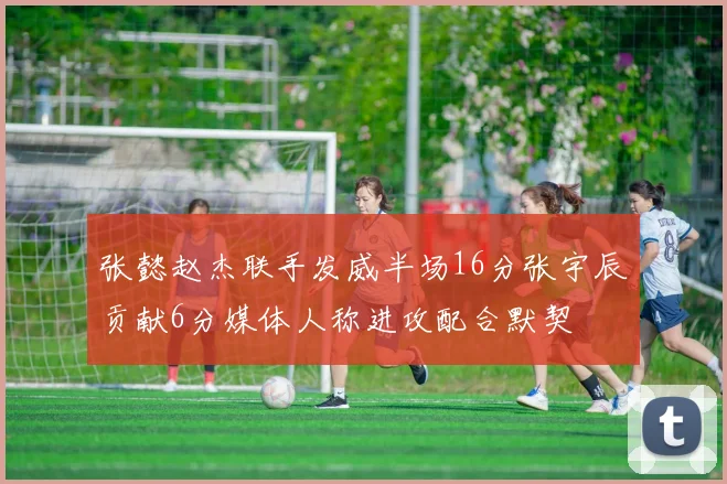 张懿赵杰联手发威半场16分张宇辰贡献6分媒体人称进攻配合默契