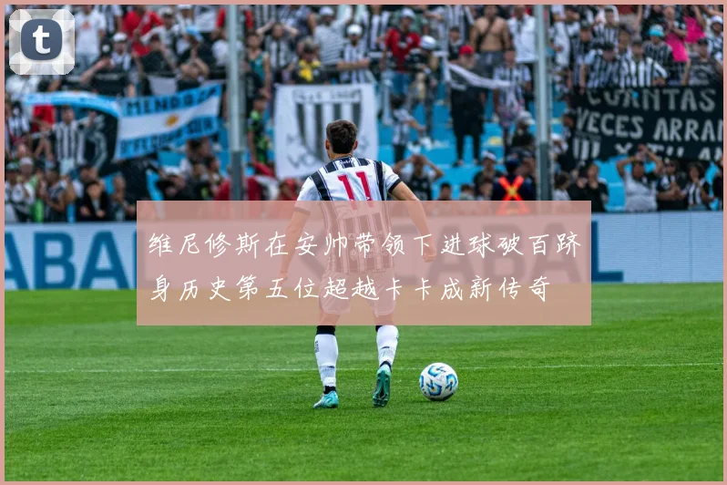 维尼修斯在安帅带领下进球破百跻身历史第五位超越卡卡成新传奇