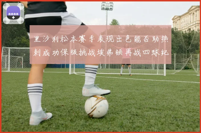 里沙利松本赛季表现出色能否助热刺成功保级挑战埃弗顿再战四球纪录