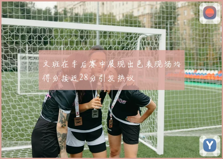 文班在季后赛中展现出色表现场均得分接近28分引发热议