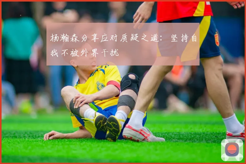 杨瀚森分享应对质疑之道：坚持自我不被外界干扰