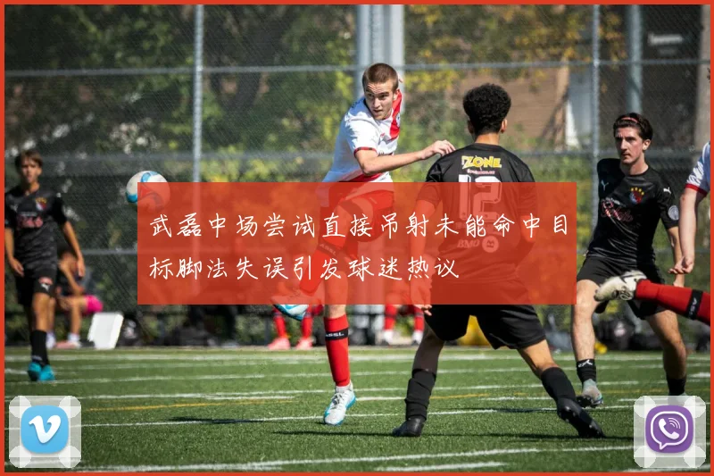 武磊中场尝试直接吊射未能命中目标脚法失误引发球迷热议