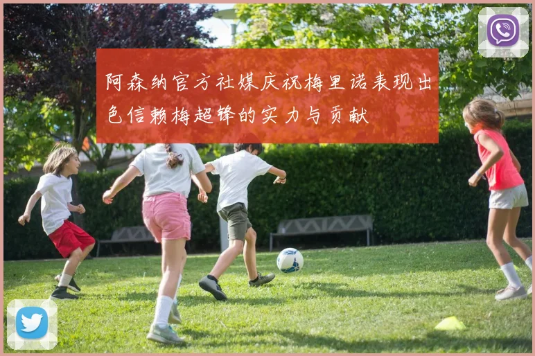 阿森纳官方社媒庆祝梅里诺表现出色信赖梅超锋的实力与贡献