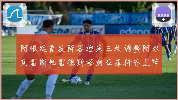 阿根廷首发阵容迎来三处调整阿尔瓦雷斯帕雷德斯塔利亚菲科齐上阵