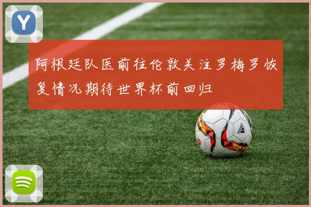阿根廷队医前往伦敦关注罗梅罗恢复情况期待世界杯前回归