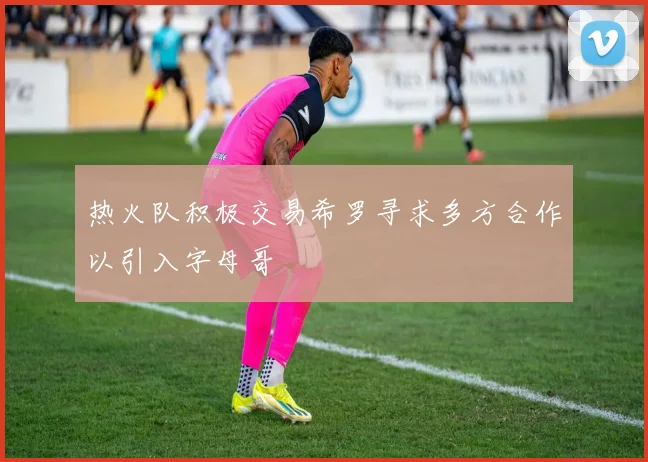 热火队积极交易希罗寻求多方合作以引入字母哥