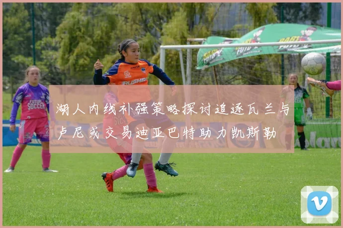 湖人内线补强策略探讨追逐瓦兰与卢尼或交易迪亚巴特助力凯斯勒